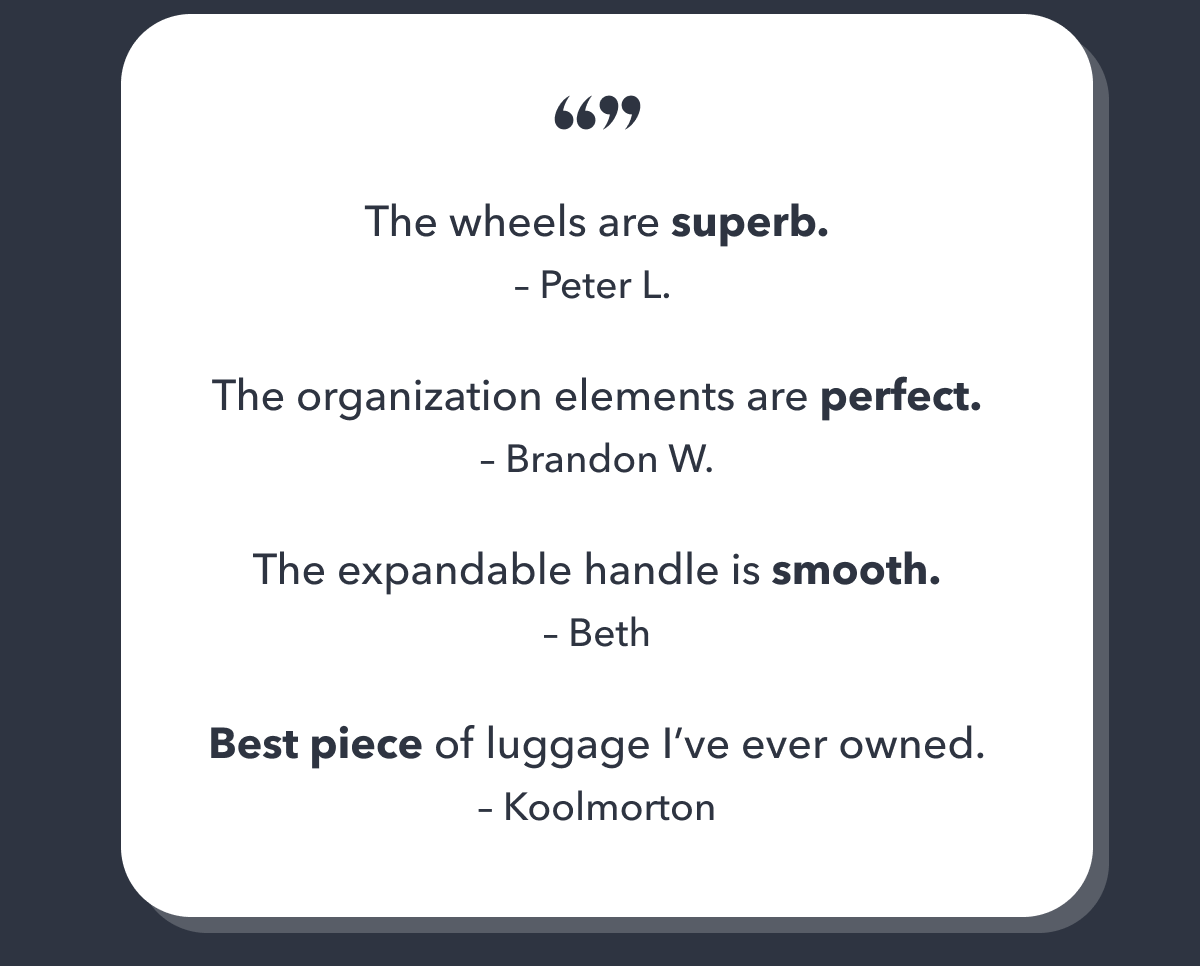 "The wheels are superb." - Peter L. | "The organization elements are perfect." - Brand W. | "The expandable handle is smooth." - Beth | "Best piece of luggage I've ever owned." - Koolmorton