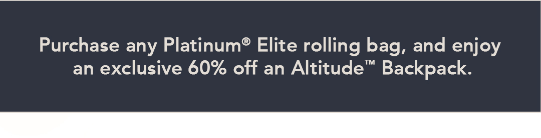 Purchase any Platinum® Elite rolling bag, and enjoy an exclusive 60% off an Altitude™ Backpack.