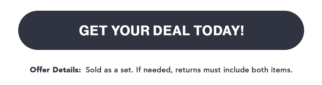 Get Your Deal Today! Footer Offer Details: Sold as a set. If needed, returns must include both items.