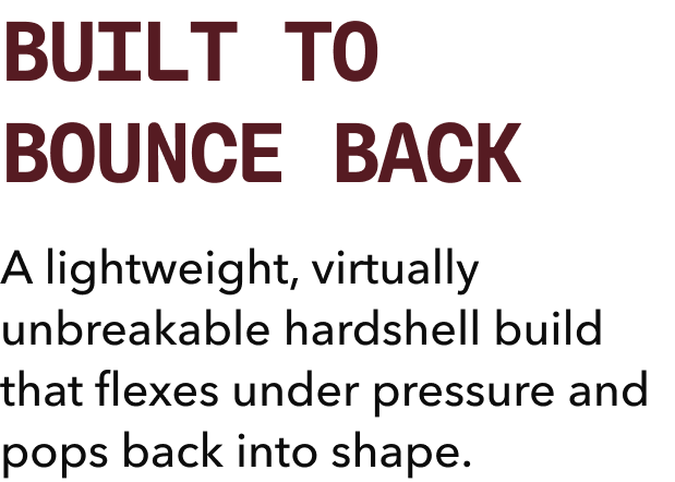 BUILT TO BOUNCE BACK | A lightweight, virtually unbreakable hardshell build that flexes under pressure and pops back into shape. 