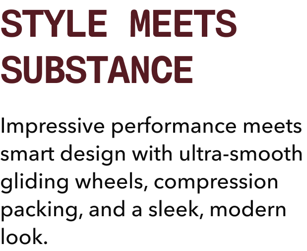 STYLE MEETS SUBSTANCE | Impressive performance meets smart design with ultra-smooth gliding wheels, compression packing, and a sleek, modern look.