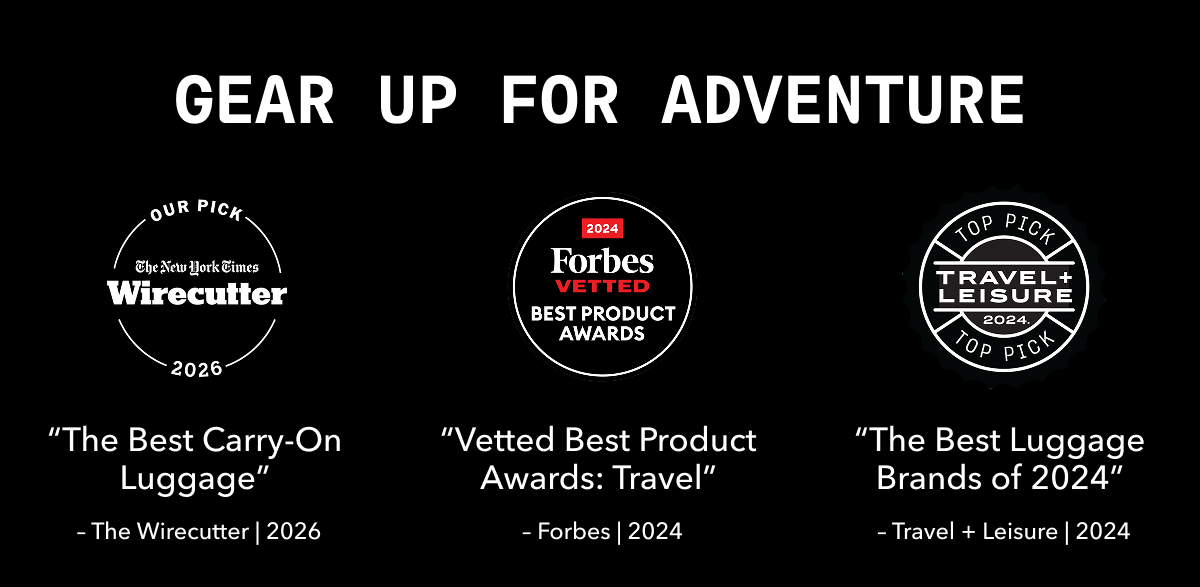 GEAR UP FOR ADVENTURE. | OUR PICK The New York Times Wirecutter 2025 | 2024 Forbes VETTED BEST PRODUCT AWARDS | TOP PICK TRAVEL + LEISURE 2024 | “The Best Carry-On Luggage” - The Wirecutter | 2025 | “Vetted Best Product Awards: Travel” - Forbes | 2024 | “The Best Luggage Brands of 2024” - Travel + Leisure | 2024