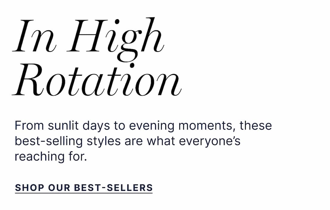 IN HIGH ROTATION | From sunlit days to evening moments, these best-selling styles are what everyone’s reaching for. SHOP OUR BESTSELLERS