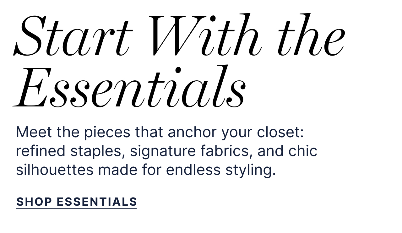 Start With the Essentials. Meet the pieces that anchor your closet: refined staples, signature fabrics, and chic silhouettes made for endless styling. Shop Essentials