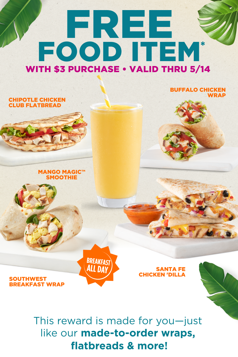 FREE FOOD ITEM* WITH $3 PURCHASE. VALID THRU 5/14. CHIPOTLE CHICKEN CLUB FLATBREAD. BUFFALO CHICKEN WRAP. MANGO MAGIC™ SMOOTHIE. SOUTHWEST BREAKFAST WRAP. SANTA FE CHICKEN 'DILLA. BREAKFAST ALL DAY. This reward is made for you-just like our made-to-order wraps, flatbreads & more!