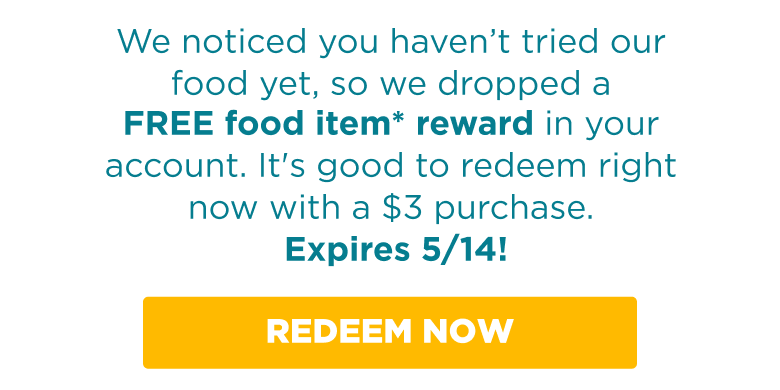 We noticed you haven't tried our food yet, so we dropped a FREE food item* reward in your account. It's good to redeem right now with a $3 purchase. Expires 5/14! REDEEM NOW.