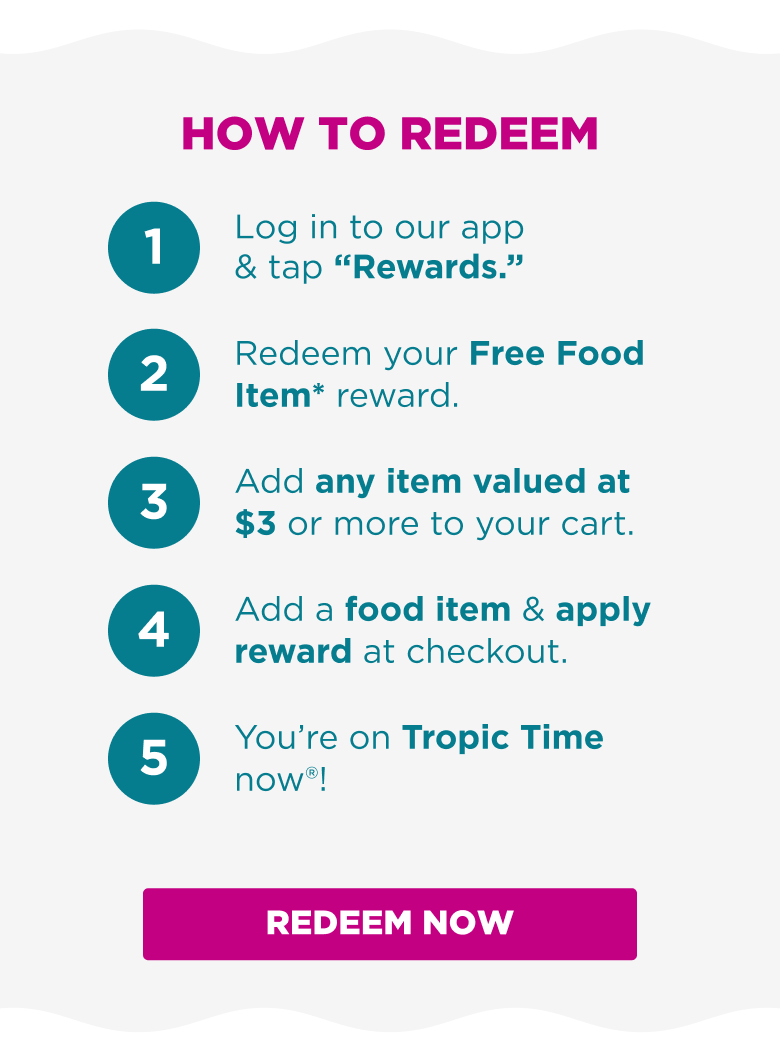 HOW TO REDEEM 1. Log in to our app & tap ''Rewards.''  2. Redeem your Free Food Item* reward. 3. Add any item valued at $3 or more to your cart. 4. Add a food item & apply reward at checkout. 5. You're on Tropic Time now®! REDEEM NOW.