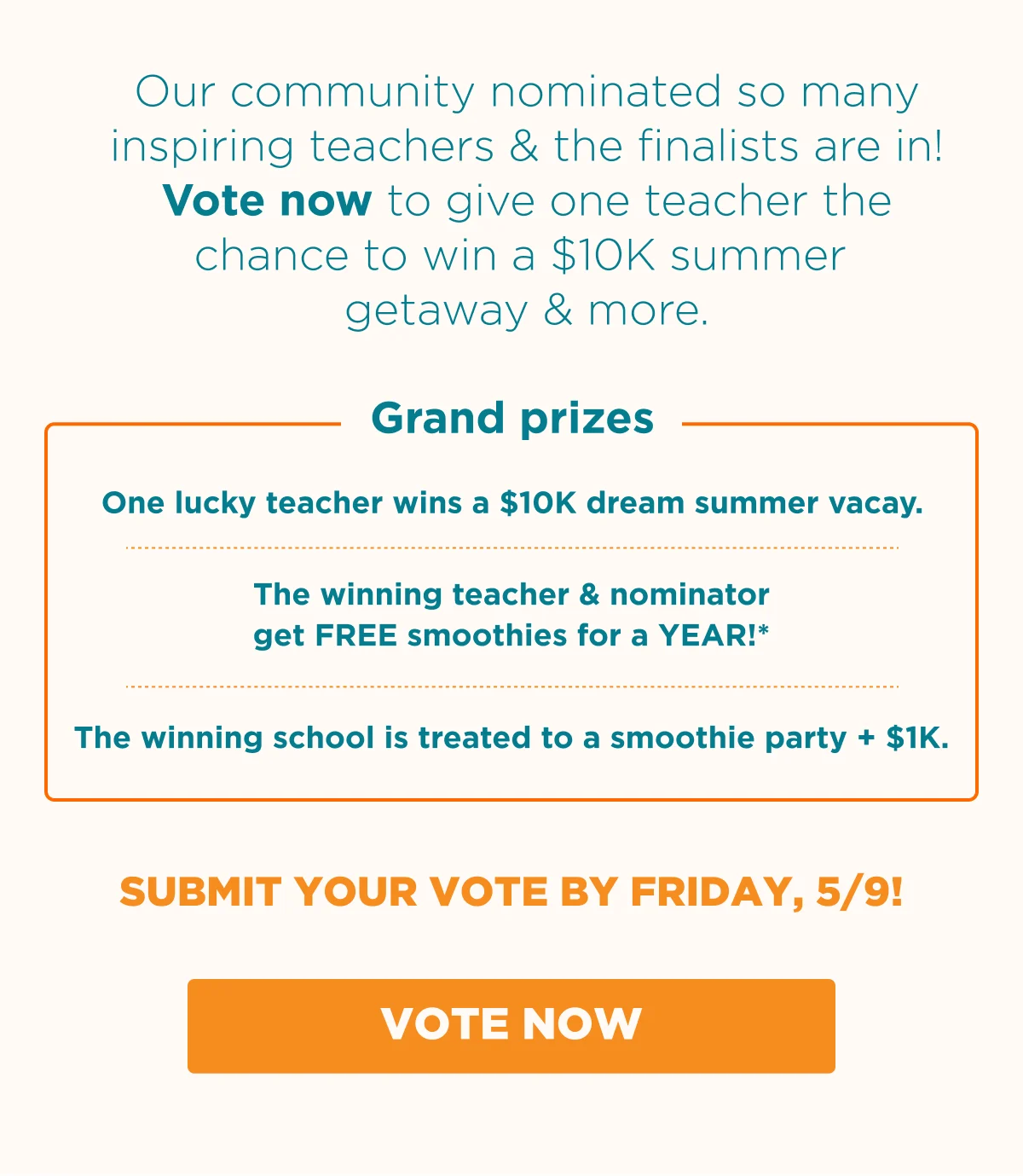 Our community nominated so many inspiring teachers & the finalists are in! Vote now to give one teacher the chance to win a $10K summer getaway & more. Grand prizes. One lucky teacher wins a $10K dream summer vacay. The winning teacher & nominator get FREE smoothies for a YEAR!*. The winning school is treated to a smoothie party + $1K. SUBMIT YOUR VOTE BY FRIDAY, 5/9! VOTE NOW.