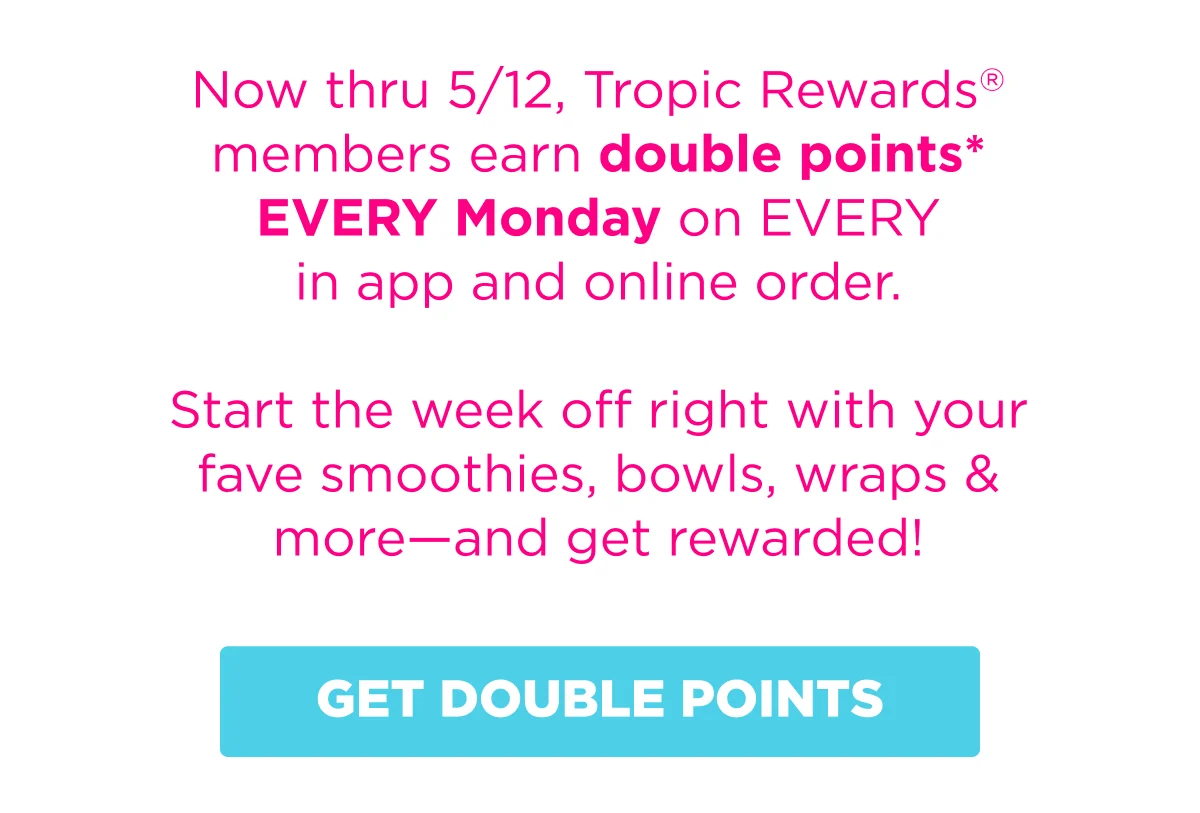 Now thru 5/12, Tropic Rewards® members earn double points* EVERY Monday on EVERY in app and online order. Start the week off right with your fave smoothies, bowls, wraps & more—and get rewarded! GET DOUBLE POINTS.