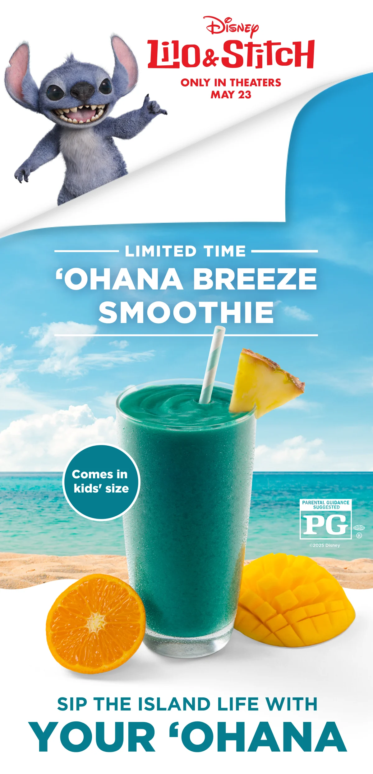 Disney.  Lilo & Stitch. ONLY IN THEATERS MAY 23. LIMITED TIME 'OHANA BREEZE SMOOTHIE. Comes in kids' size. PARENTAL GUIDANCE SUGGESTED PG®. ©2025 Disney. SIP THE ISLAND LIFE WITH YOUR 'OHANA.