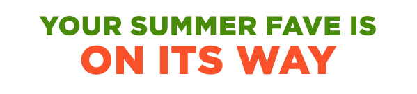 YOUR SUMMER FAVE IS ON ITS WAY