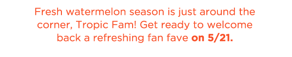 Fresh watermelon season is just around the corner, Tropic Fam! Get ready to welcome back a refreshing fan fave on 5/21.