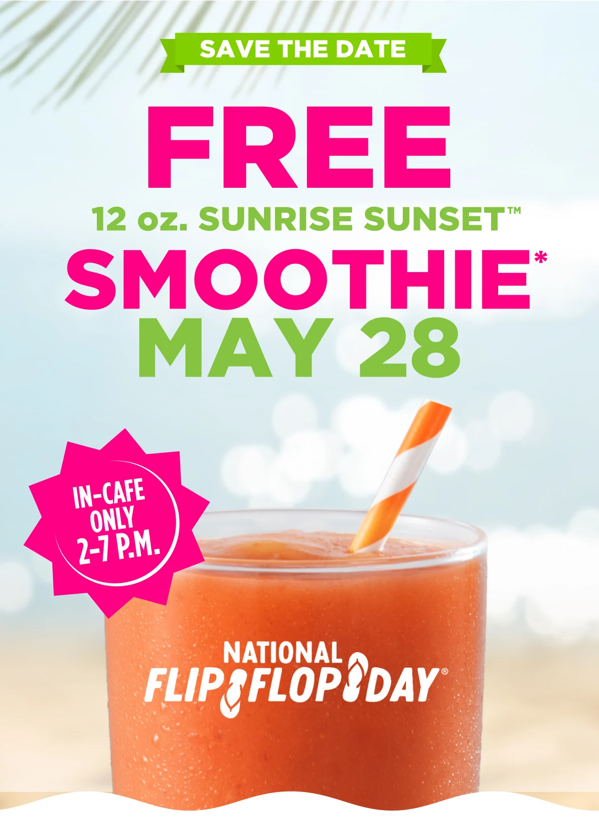 SAVE THE DATE. FREE 12 OZ. SUNRISE SUNSET™ SMOOTHIE* May 28. IN-CAFE ONLY 2-7 P.M. National Flip Flop Day®