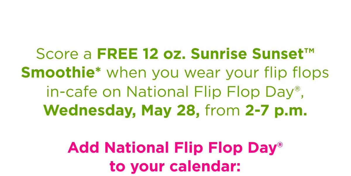 Score a FREE 12 oz. Sunrise Sunset™ Smoothie* when you wear your flip flops in-cafe on National Flip Flop Day®, Wednesday, May 28, from 2-7 p.m. Add National Flip Flop Day® to your calendar: