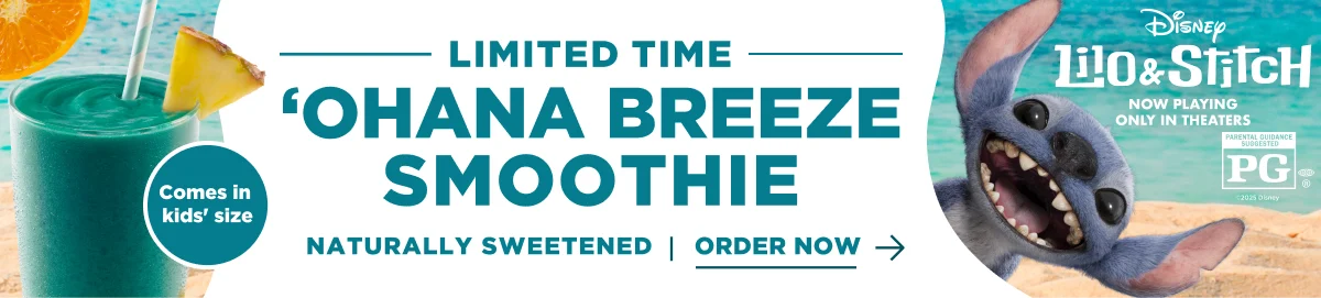 LIMITED TIME. 'OHANA BREEZE SMOOTHIE. Comes in kids' size. NATURALLY SWEETENED | ORDER NOW. Disney Lilo & Stitch. NOW PLAYING ONLY IN THEATERS. PARENTAL GUIDANCE SUGGESTED PG®. ©2025 Disney.