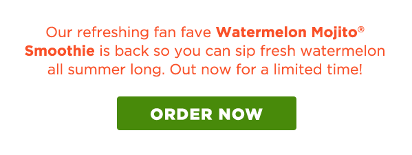 Our refreshing fan fave Watermelon Mojito® Smoothie is back so you can sip fresh watermelon all summer long. Out now for a limited time! ORDER NOW.