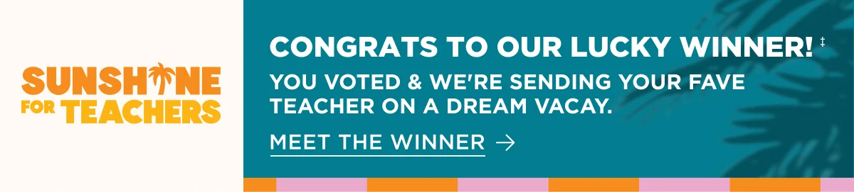 Sunshine for Teachers. CONGRATS TO OUR LUCKY WINNER!‡. YOU VOTED & WE'RE SENDING YOUR FAVE TEACHER ON A DREAM VACAY. MEET THE WINNER.