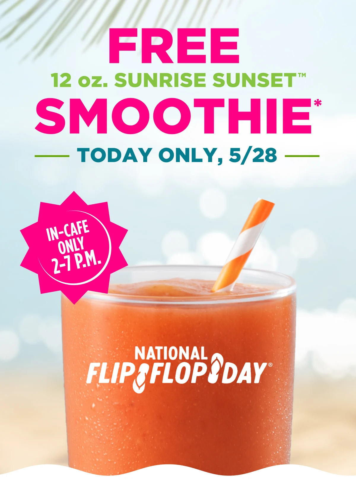 FREE 12 oz. SUNRISE SUNSET™ SMOOTHIE*. TODAY ONLY, 5/28. IN-CAFE ONLY 2-7 P.M. National Flip Flop Day®.