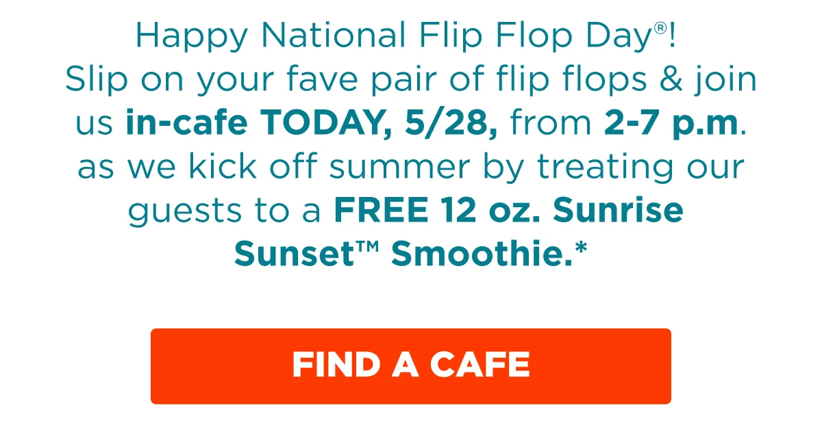 Happy National Flip Flop Day®! Slip on your fave pair of flip flops & join us in-cafe TODAY, 5/28, from 2-7 p.m. as we kick off summer by treating our guests to a FREE 12 oz. Sunrise Sunset™ Smoothie.* FIND A CAFE.