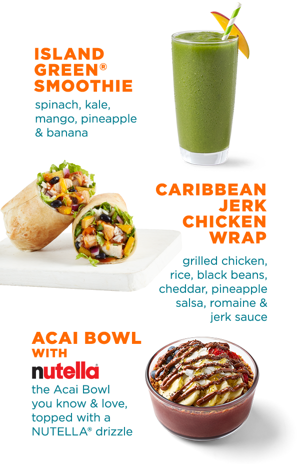 ISLAND GREEN® SMOOTHIE spinach, kale, mango, pineapple & banana. CARIBBEAN JERK CHICKEN WRAP grilled chicken, rice, black beans, cheddar, pineapple salsa, romaine & jerk sauce. ACAI BOWL WITH NUTELLA® the Acai Bowl you know & love, topped with a NUTELLA® drizzle.
