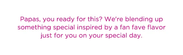 Papas, you ready for this? We're blending up something special inspired by a fan fave flavor just for you on your special day.