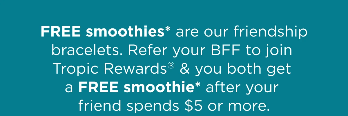 FREE smoothies* are our friendship bracelets. Refer your BFF to join Tropic Rewards® & you both get a FREE smoothie* after your friend spends $5 or more.