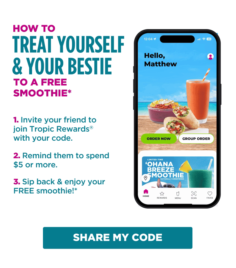 HOW TO TREAT YOURSELF & YOUR BESTIE TO A FREE SMOOTHIE* 1. Invite your friend to join Tropic Rewards® with your code. 2. Remind them to spend $5 or more. 3. Sip back & enjoy your FREE smoothie!* SHARE MY CODE
