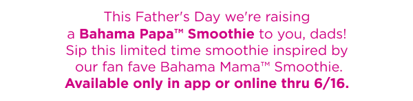 This Father's Day we're raising a Bahama Papa™ Smoothie to you, dads! Sip this limited time smoothie inspired by our fan fave Bahama Mama™ Smoothie. Available only in app or online thru 6/16.