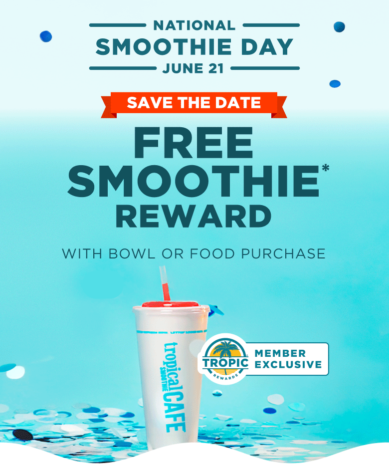 NATIONAL SMOOTHIE DAY. JUNE 21. SAVE THE DATE. FREE SMOOTHIE* REWARD. WITH BOWL OR FOOD PURCHASE. TROPIC REWARDS MEMBER EXCLUSIVE.