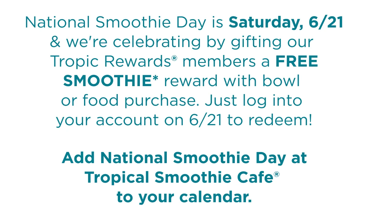 National Smoothie Day is Saturday, 6/21 & we're celebrating by gifting our Tropic Rewards® members a FREE SMOOTHIE* reward with bowl or food purchase. Just log into your account on 6/21 to redeem! Add National Smoothie Day at Tropical Smoothie Cafe® to your calendar.