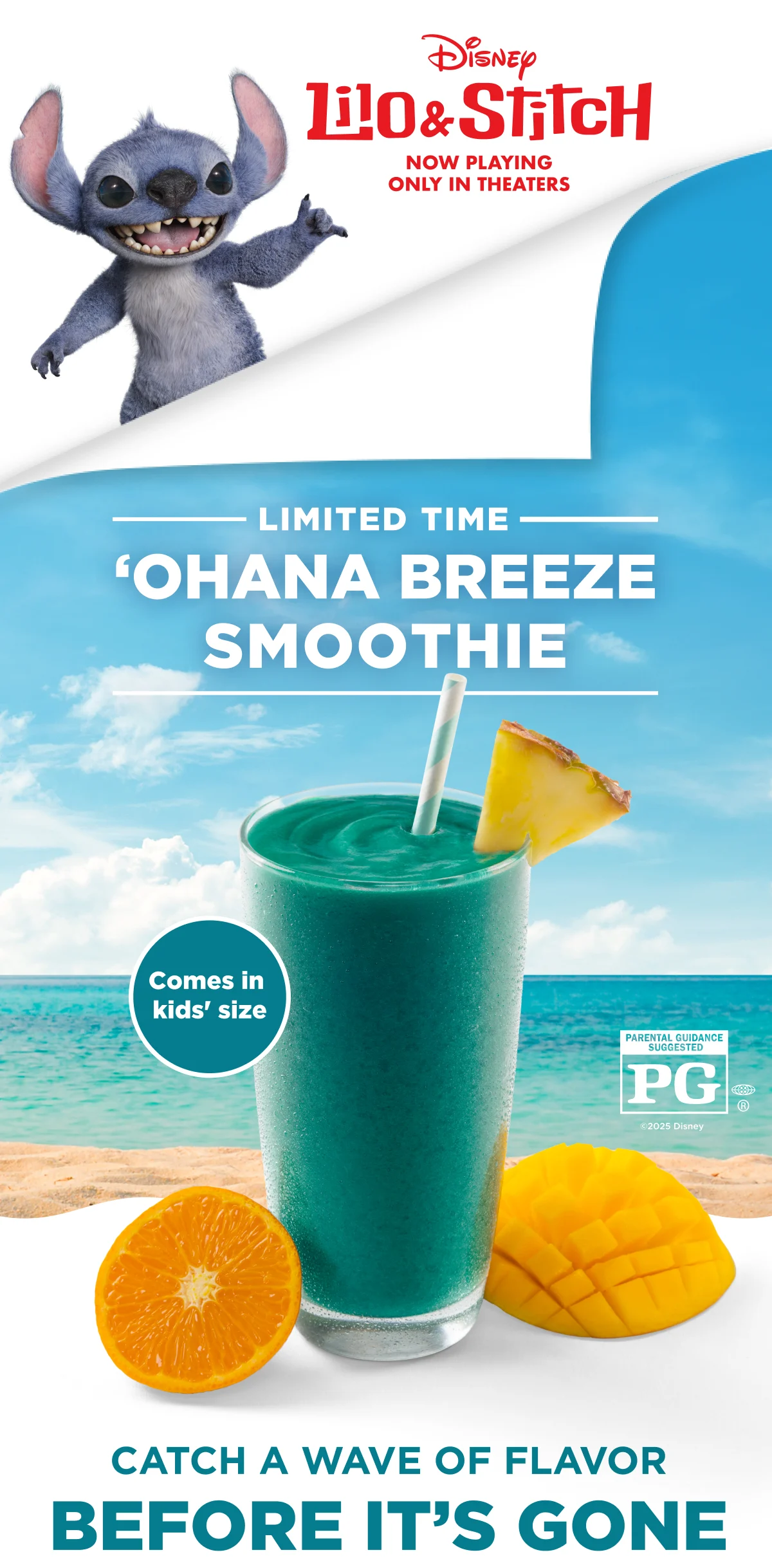 Disney. Lilo & Stitch. NOW PLAYING. ONLY IN THEATERS. LIMITED TIME 'OHANA BREEZE SMOOTHIE. Comes in kids' size. PARENTAL GUIDANCE SUGGESTED PG®. ©2025 Disney. CATCH A WAVE OF FLAVOR BEFORE IT'S GONE.
