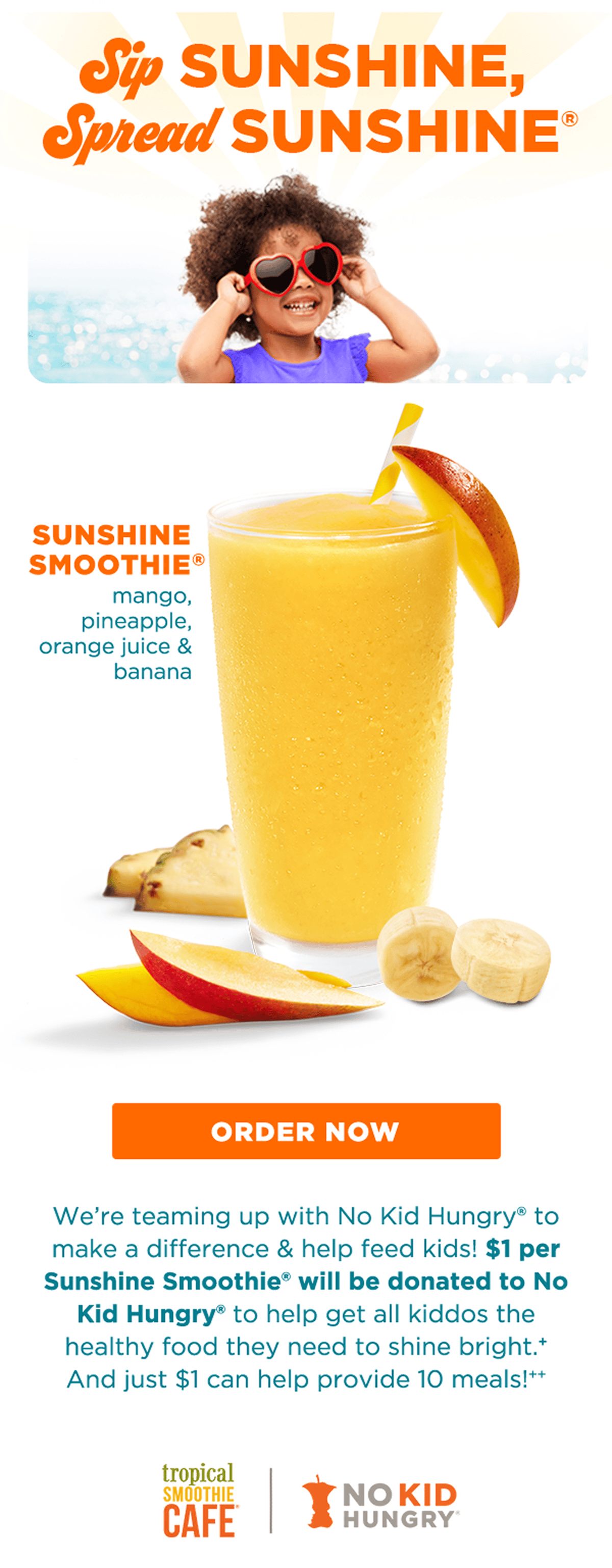 Sip SUNSHINE, Spread SUNSHINE®. SUNSHINE SMOOTHIE® mango, pineapple, orange juice & banana. ORDER NOW. We're teaming up with No Kid Hungry® to make a difference & help feed kids! $1 per Sunshine Smoothie® will be donated to No Kid Hungry® to help get all kiddos the healthy food they need to shine bright.⁺ And just $1 can help provide 10 meals!⁺⁺. TROPICAL SMOOTHIE CAFE®. NO KID HUNGRY®.