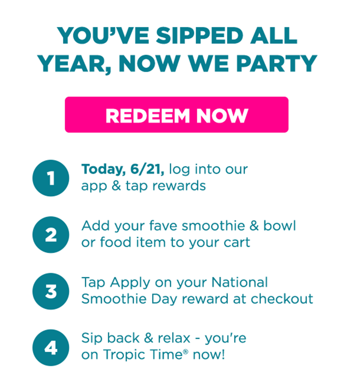 YOU'VE SIPPED ALL YEAR, NOW WE PARTY. REDEEM NOW. 1.Today, 6/21, log into our app & tap rewards. 2.Add your fave smoothie & bowl or food item to your cart. 3. Tap Apply on your National Smoothie Day reward at checkout. 4.Sip back & relax - you're on Tropic Time® now!