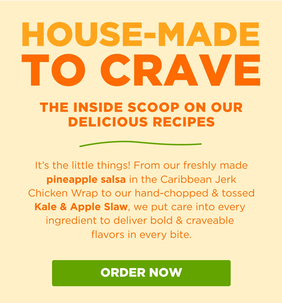 HOUSE-MADE TO CRAVE. THE INSIDE SCOOP ON OUR DELICIOUS RECIPES. It's the little things! From our freshly made pineapple salsa in the Caribbean Jerk Chicken Wrap to our hand-chopped & tossed Kale & Apple Slaw, we put care into every ingredient to deliver bold & craveable flavors in every bite. ORDER NOW