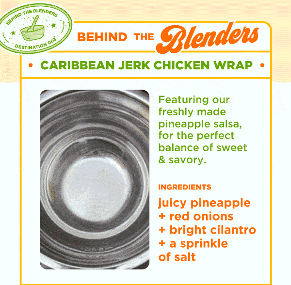 BEHIND THE BLENDERS. CARIBBEAN JERK CHICKEN WRAP. Featuring our freshly made pineapple salsa, for the perfect balance of sweet & savory. INGREDIENTS. juicy pineapple + red onions + bright cilantro + a sprinkle of salt.