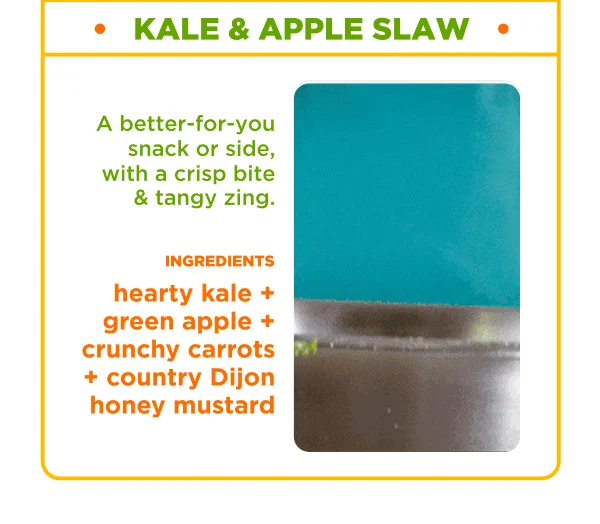 KALE & APPLE SLAW. A better-for-you snack or side, with a crisp bite & tangy zing. INGREDIENTS. hearty kale + green apple + crunchy carrots + country Dijon honey mustard.