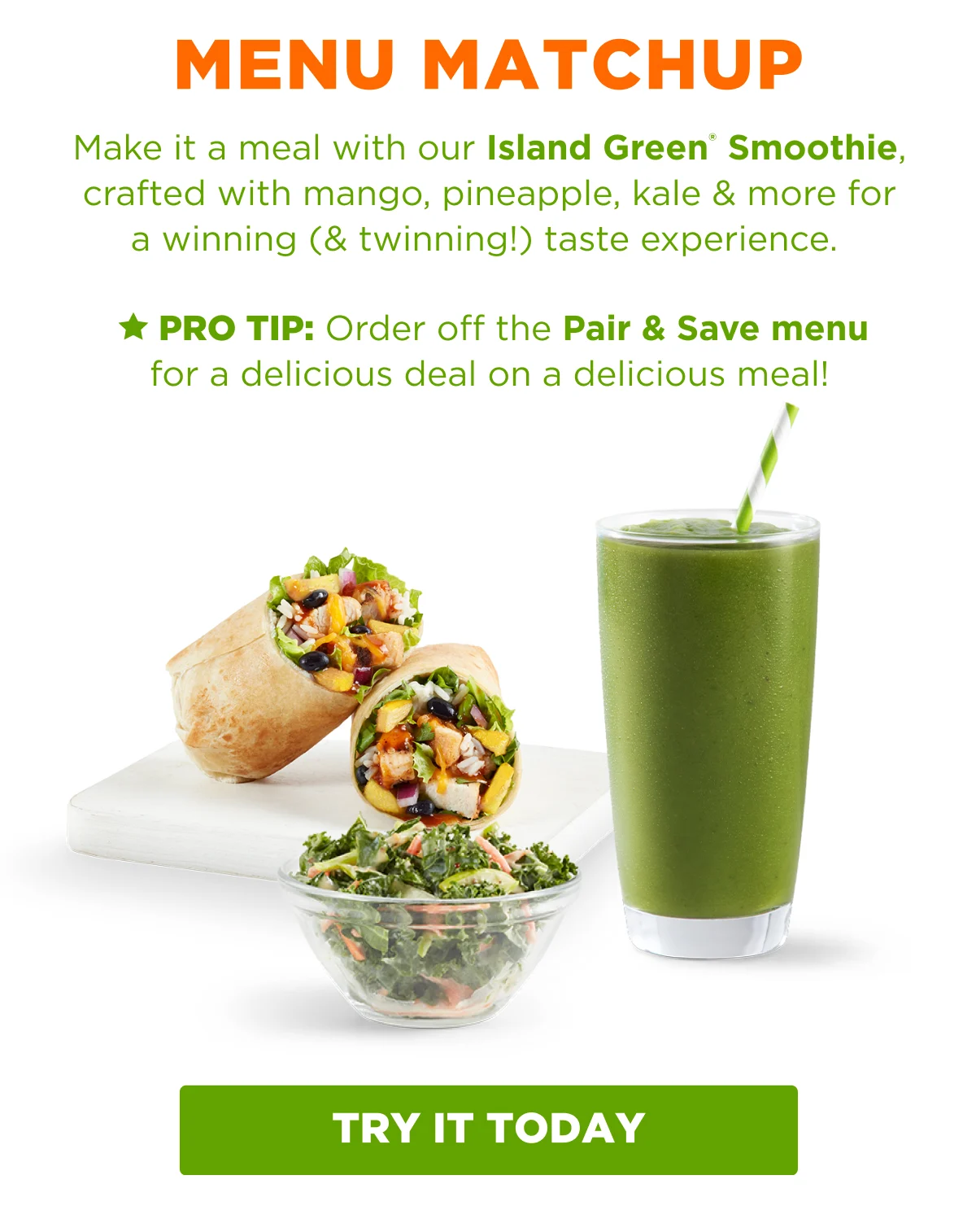 MENU MATCHUP. Make it a meal with our Island Green® Smoothie, crafted with mango, pineapple, kale & more for a winning (& twinning!) taste experience. ★ PRO TIP: Order off the Pair & Save menu for a delicious deal on a delicious meal! TRY IT TODAY.