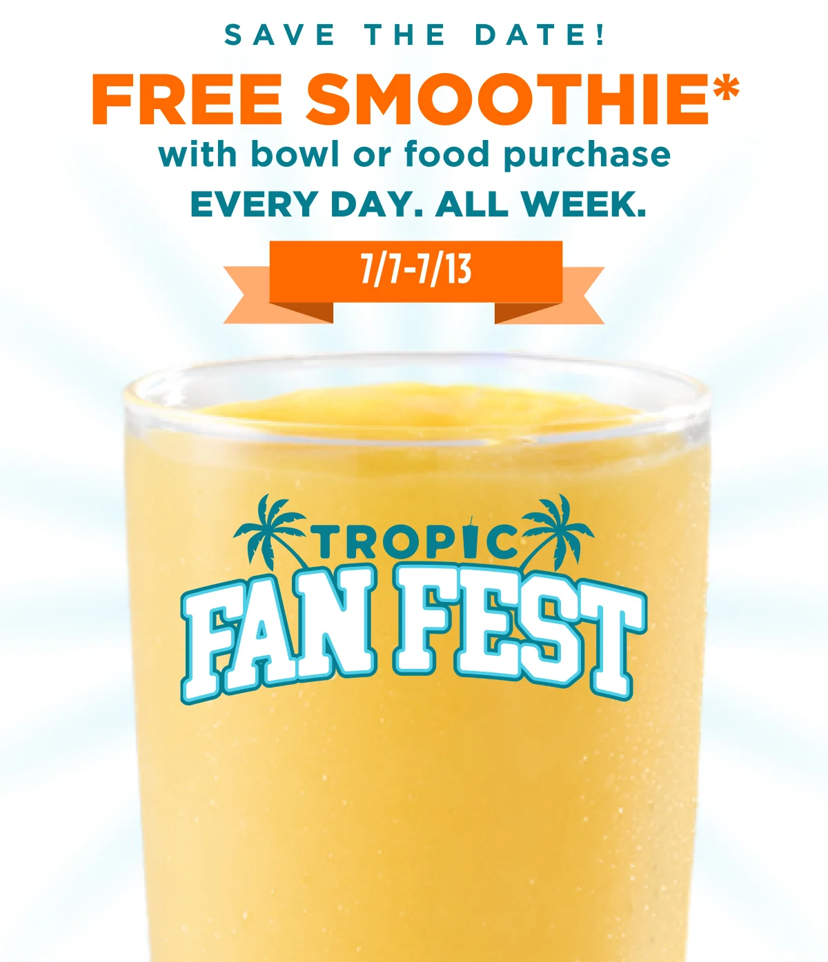 Save the date! FREE SMOOTHIE* with bowl or food purchase Every day. All week. 7/7- 7/13. TROPIC FAN FEST.