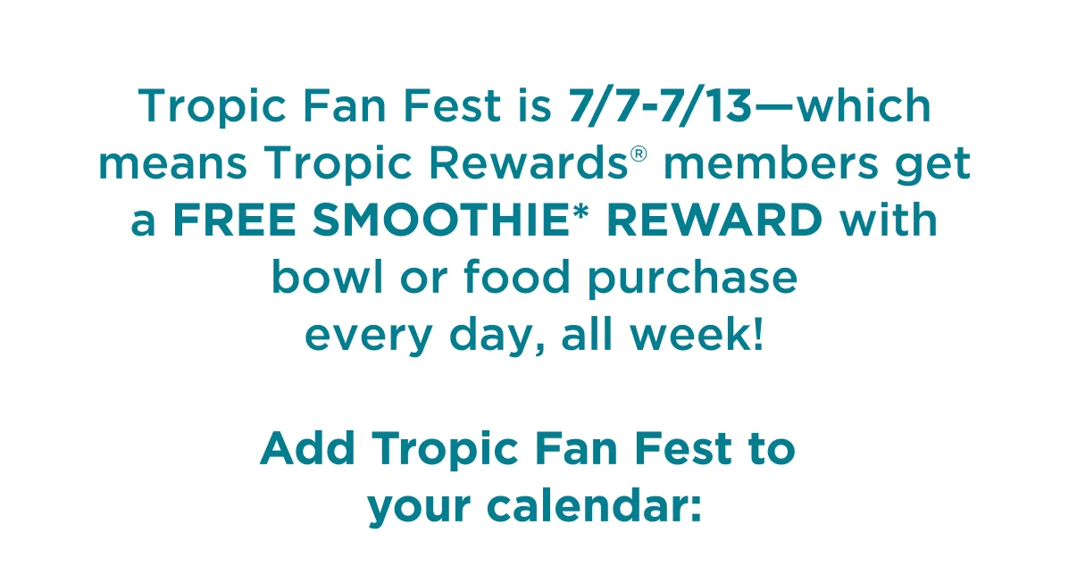 Tropic Fan Fest is 7/7-7/13—which means Tropic Rewards® members get a FREE SMOOTHIE* REWARD with a bowl or food purchase every day, all week! Add Tropic Fan Fest to your calendar: