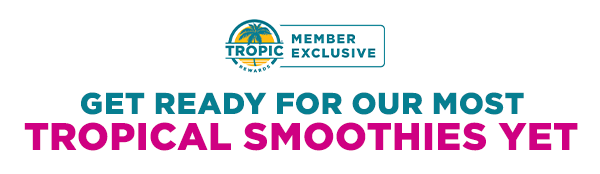 TROPIC REWARDS. MEMBER EXCLUSIVE. GET READY FOR OUR MOST TROPICAL SMOOTHIES YET.