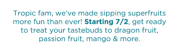 Tropic fam, we've made sipping superfruits more fun than ever! Starting 7/2, get ready to treat your tastebuds to dragon fruit, passion fruit, mango & more.