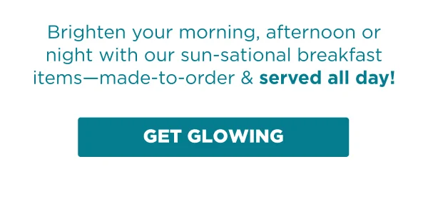 Brighten your morning, afternoon or night with our sun-sational breakfast items-made-to-order & served all day! GET GLOWING