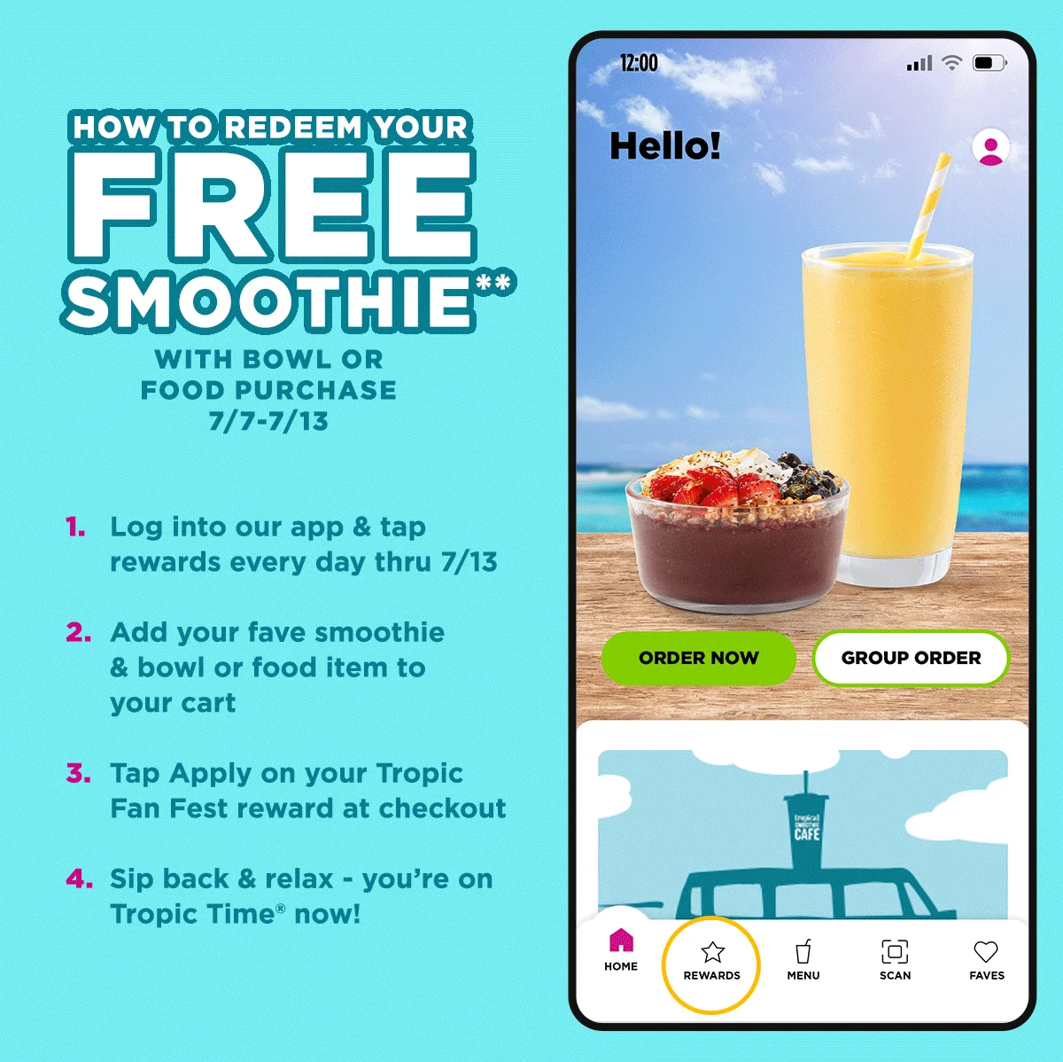 HOW TO REDEEM YOUR FREE SMOOTHIE** WITH BOWL OR FOOD PURCHASE 7/7-7/13. 1. Log into our app & tap rewards every day thru 7/13. 2. Add your fave smoothie & bowl or food item to your cart. 3. Tap Apply on your Tropic Fan Fest reward at checkout. 4. Sip back & relax - you're on Tropic Time® now! 