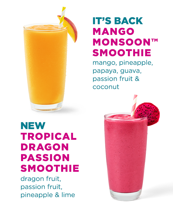 IT'S BACK MANGO MONSOON™ SMOOTHIE mango, pineapple, papaya, guava, passion fruit & coconut. NEW TROPICAL DRAGON PASSION SMOOTHIE dragon fruit, passion fruit, pineapple & lime.