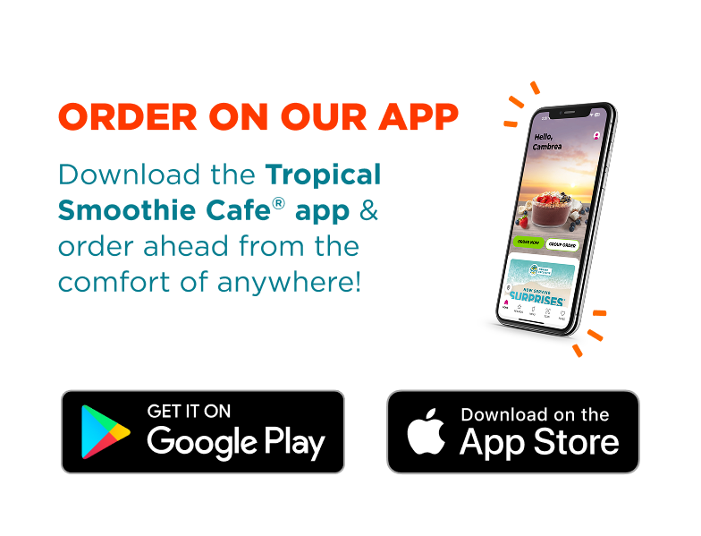 Order on our app. Download the Tropical Smoothie Cafe® app & order ahead from the comfort of anywhere! Get it on Google Play. Download on the App Store.
