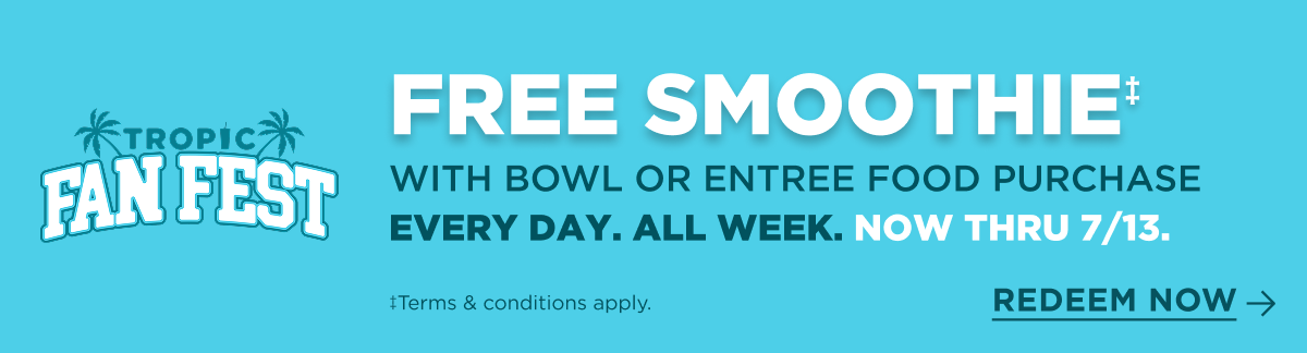 TROPIC FAN FEST. FREE SMOOTHIE‡ WITH BOWL OR ENTREE FOOD PURCHASE EVERY DAY. ALL WEEK. NOW THRU 7/13. ‡Terms & conditions apply. REDEEM NOW.