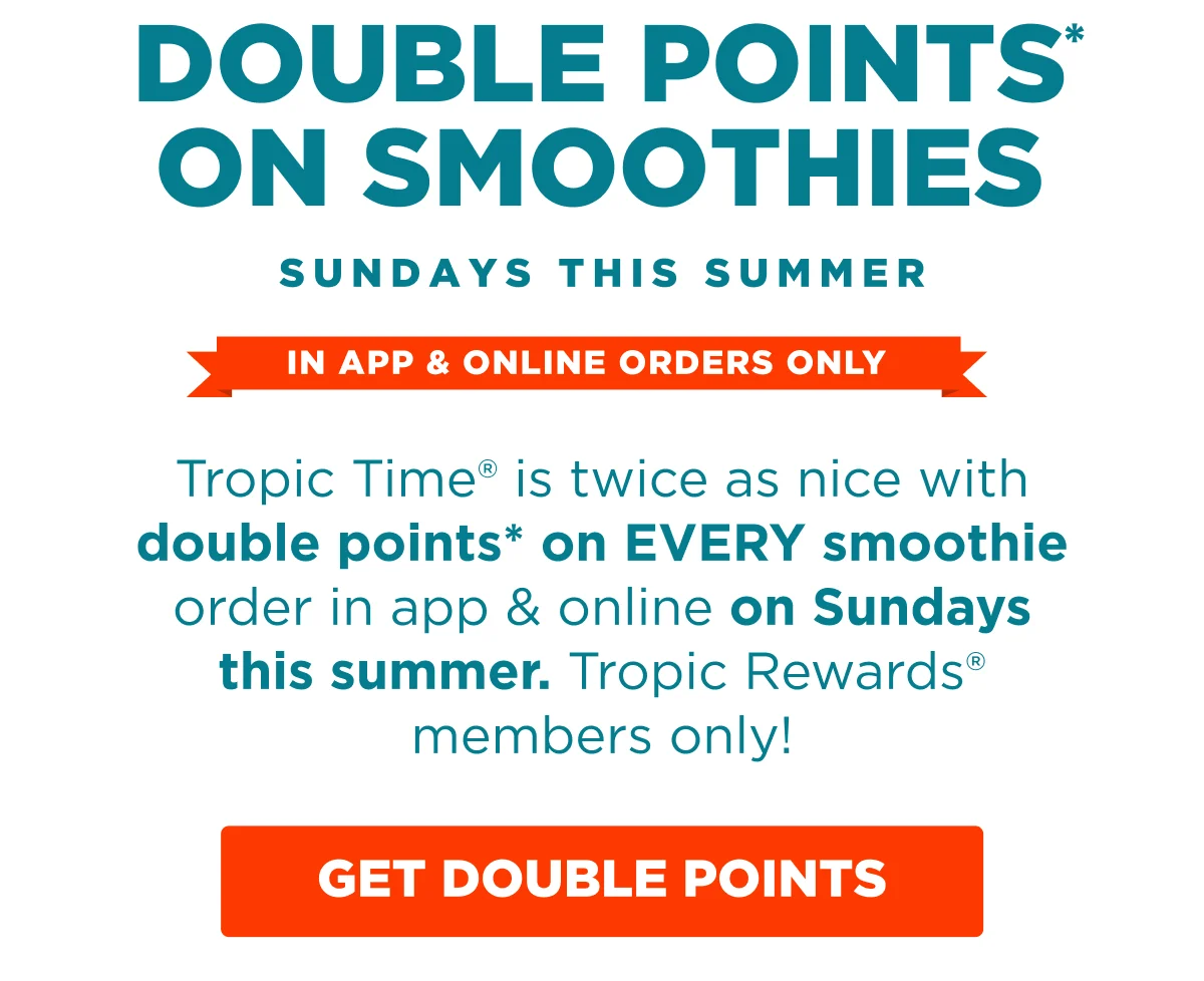 DOUBLE POINTS* ON SMOOTHIES. SUNDAYS THIS SUMMER. IN APP & ONLINE ORDERS ONLY. Tropic Time® is twice as nice with double points* on EVERY smoothie order in app & online on Sundays this summer. Tropic Rewards® members only! GET DOUBLE POINTS.