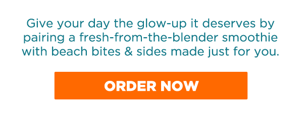 Give your day the glow-up it deserves by pairing a fresh-from-the-blender smoothie with beach bites & sides made just for you. ORDER NOW.