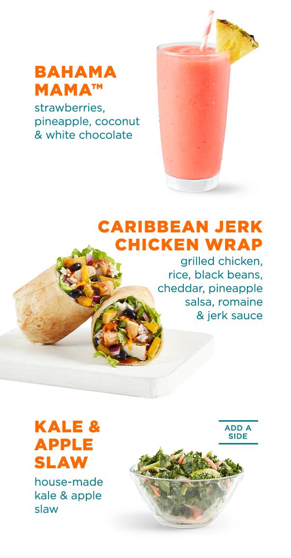 BAHAMA MAMA™ strawberries, pineapple, coconut & white chocolate. CARIBBEAN JERK CHICKEN WRAP grilled chicken, rice, black beans, cheddar, pineapple salsa, romaine & jerk sauce. KALE & APPLE SLAW house-made kale & apple slaw. ADD A SIDE.