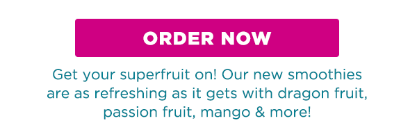 ORDER NOW. Get your superfruit on! Our new smoothies are as refreshing as it gets with dragon fruit, passion fruit, mango & more!